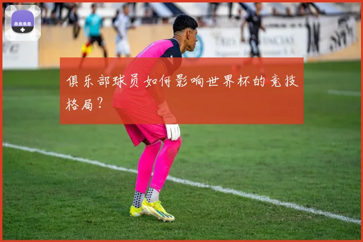 俱乐部球员如何影响世界杯的竞技格局？
