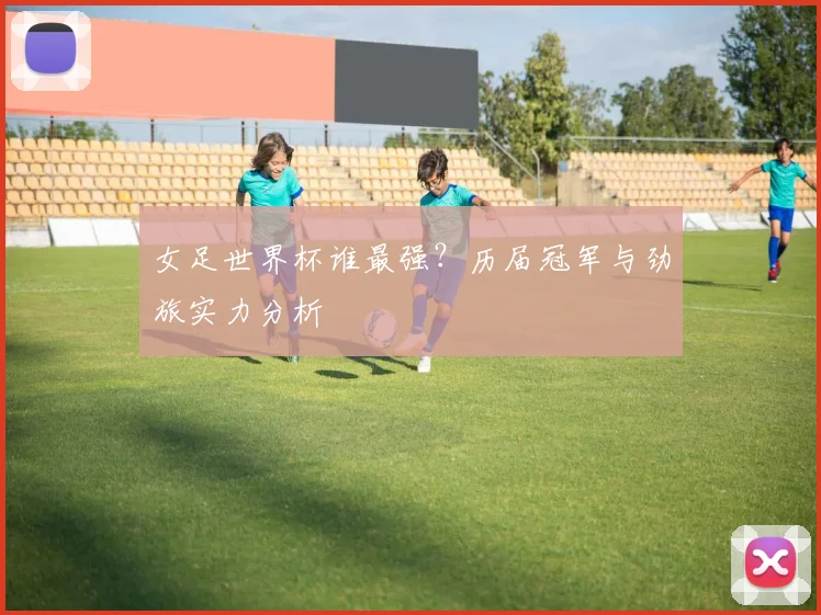 女足世界杯谁最强?历届冠军与劲旅实力分析