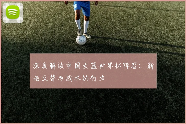 深度解读中国女篮世界杯阵容：新老交替与战术执行力