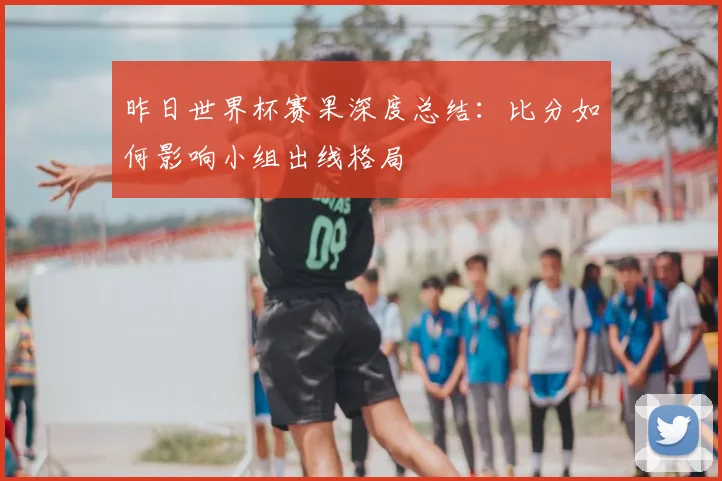 昨日世界杯赛果深度总结：比分如何影响小组出线格局