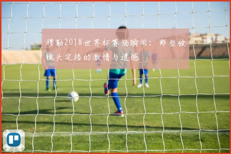 穆勒2018世界杯赛场瞬间:那些被镜头定格的激情与遗憾