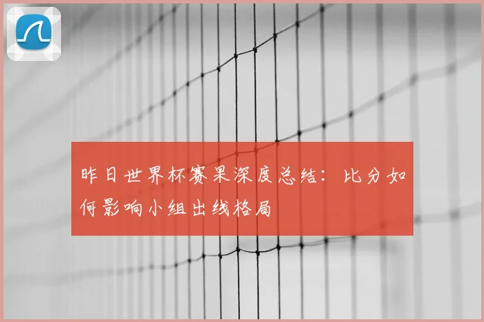 昨日世界杯赛果深度总结：比分如何影响小组出线格局