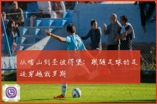 从喀山到圣彼得堡：跟随足球的足迹穿越俄罗斯