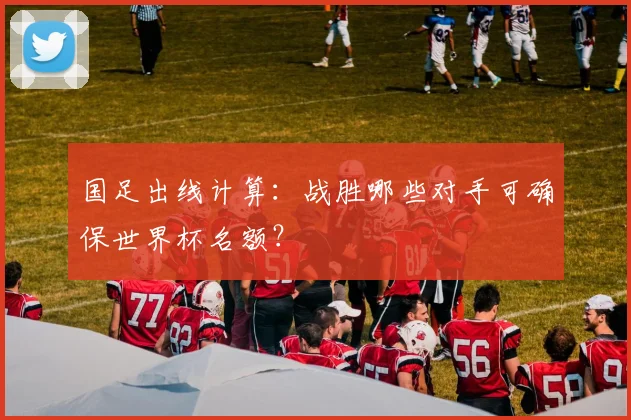 国足出线计算：战胜哪些对手可确保世界杯名额？
