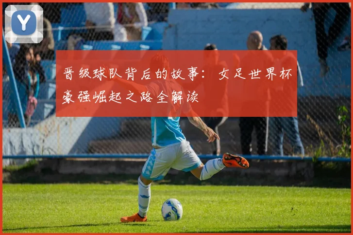 晋级球队背后的故事：女足世界杯豪强崛起之路全解读