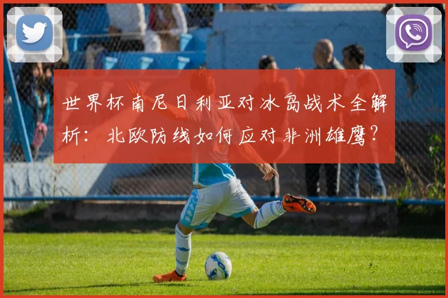 世界杯南尼日利亚对冰岛战术全解析：北欧防线如何应对非洲雄鹰？
