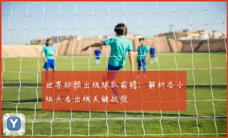 世界杯预出线球队前瞻：解析各小组头名出线关键战役