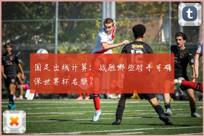 国足出线计算：战胜哪些对手可确保世界杯名额？