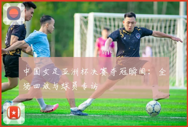 中国女足亚洲杯决赛夺冠瞬间：全场回放与球员专访