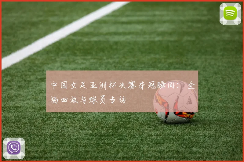中国女足亚洲杯决赛夺冠瞬间：全场回放与球员专访