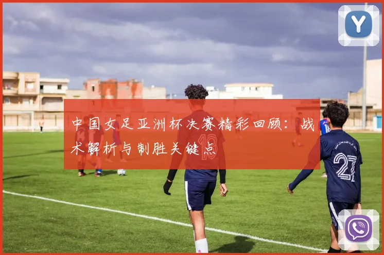 中国女足亚洲杯决赛精彩回顾：战术解析与制胜关键点