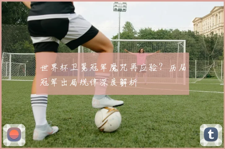 世界杯卫冕冠军魔咒再应验？历届冠军出局规律深度解析