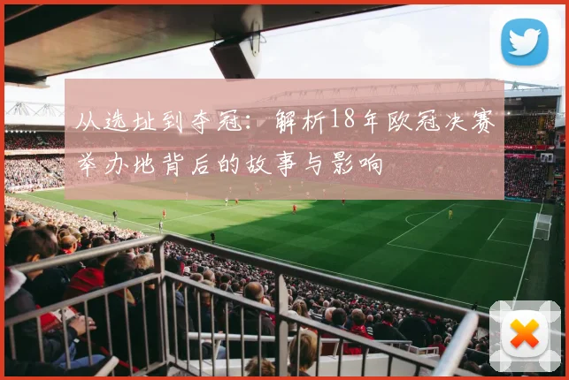 从选址到夺冠：解析18年欧冠决赛举办地背后的故事与影响