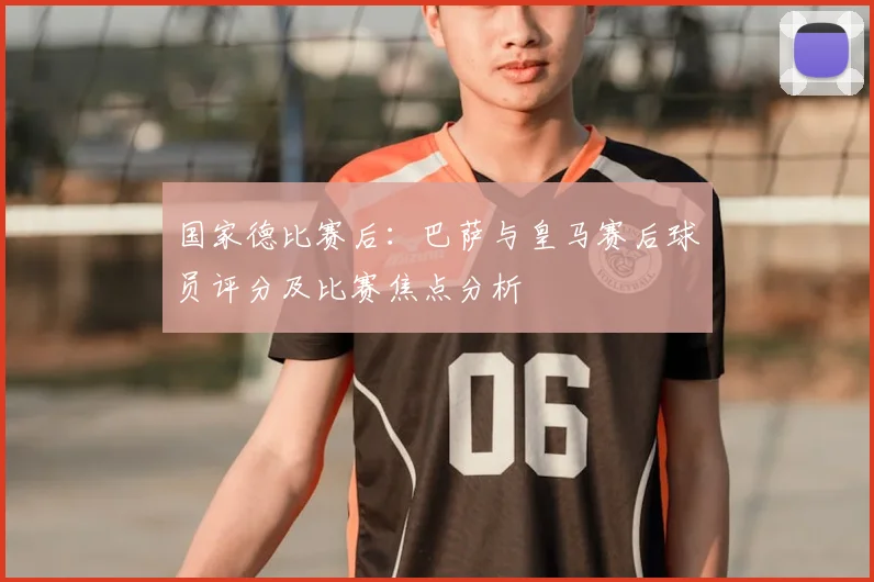 国家德比赛后：巴萨与皇马赛后球员评分及比赛焦点分析