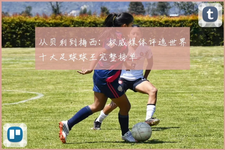 从贝利到梅西：权威媒体评选世界十大足球球王完整榜单