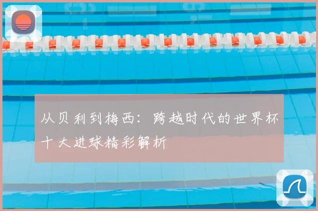从贝利到梅西：跨越时代的世界杯十大进球精彩解析