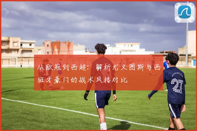 从欧冠到西超：解析尤文图斯与西班牙豪门的战术风格对比