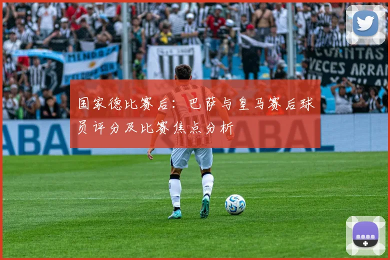 国家德比赛后：巴萨与皇马赛后球员评分及比赛焦点分析