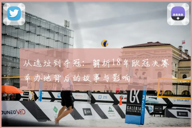 从选址到夺冠：解析18年欧冠决赛举办地背后的故事与影响